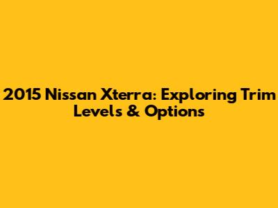 2015 Nissan Xterra: Exploring Trim Levels & Options