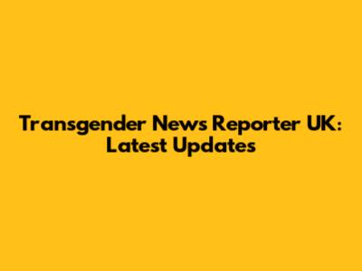 Transgender News Reporter UK: Latest Updates